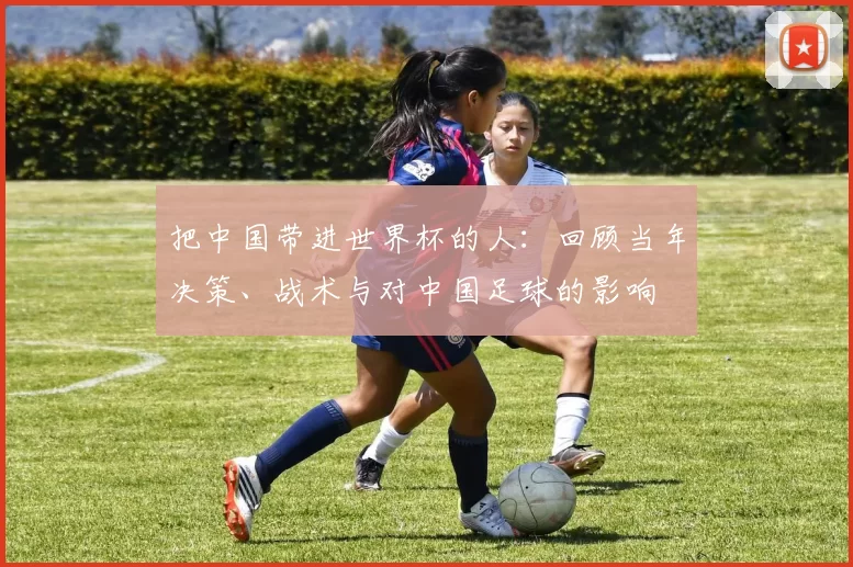 把中国带进世界杯的人:回顾当年决策、战术与对中国足球的影响