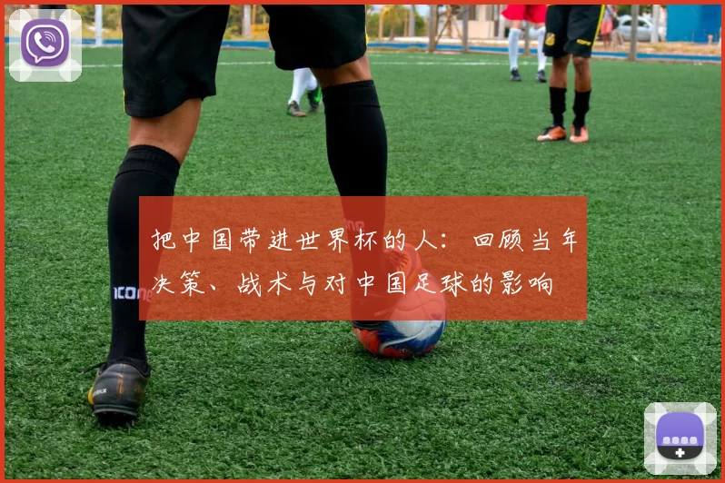 把中国带进世界杯的人:回顾当年决策、战术与对中国足球的影响