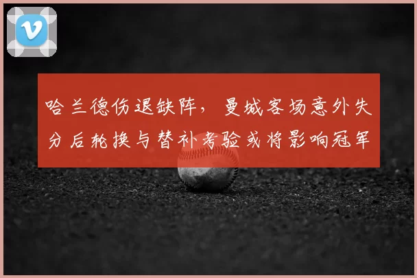 哈兰德伤退缺阵，曼城客场意外失分后轮换与替补考验或将影响冠军争夺