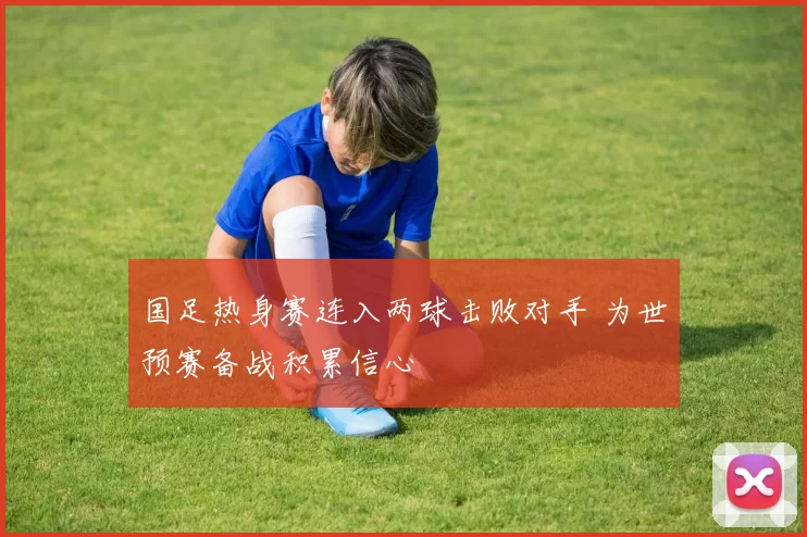 国足热身赛连入两球击败对手 为世预赛备战积累信心