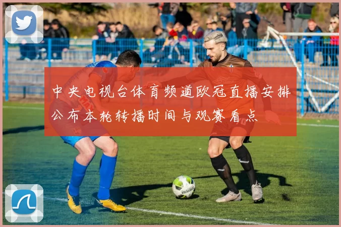 中央电视台体育频道欧冠直播安排公布本轮转播时间与观赛看点