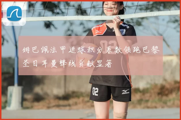 姆巴佩法甲进球积分系数领跑巴黎圣日耳曼锋线贡献显著