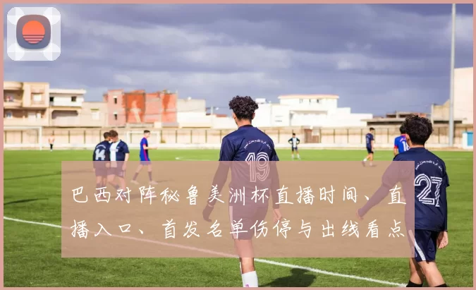 巴西对阵秘鲁美洲杯直播时间、直播入口、首发名单伤停与出线看点