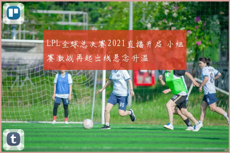LPL全球总决赛2021直播开启 小组赛激战再起出线悬念升温