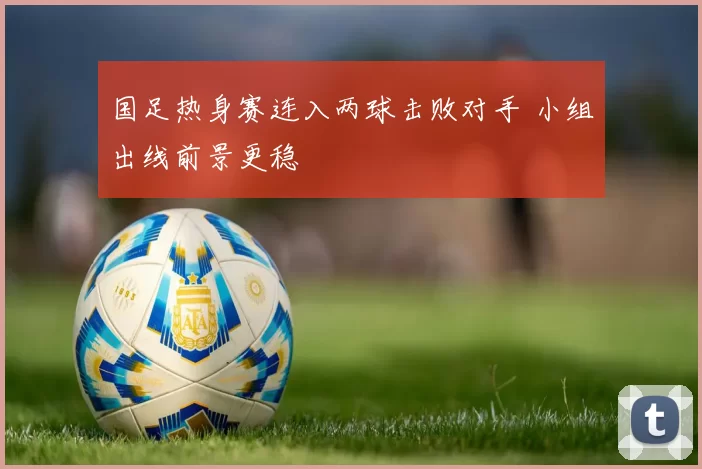 国足热身赛连入两球击败对手 小组出线前景更稳