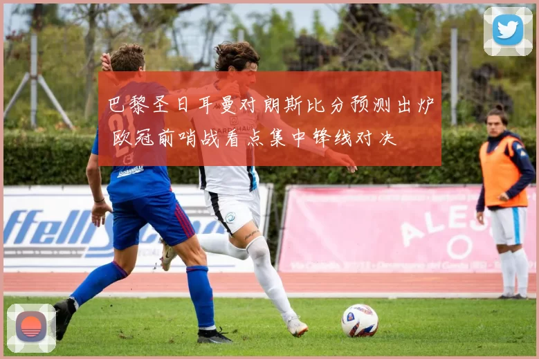 巴黎圣日耳曼对朗斯比分预测出炉 欧冠前哨战看点集中锋线对决