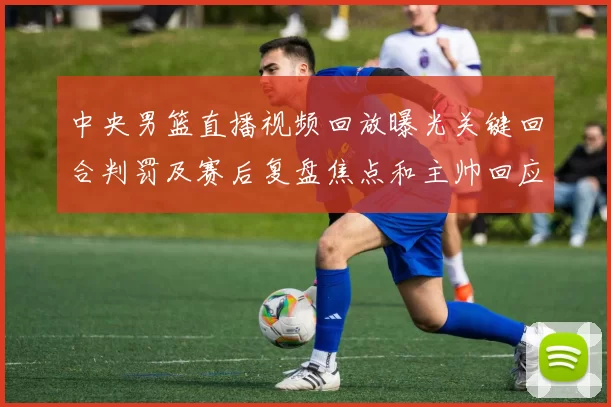 中央男篮直播视频回放曝光关键回合判罚及赛后复盘焦点和主帅回应