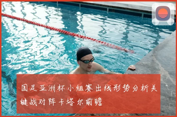 国足亚洲杯小组赛出线形势分析关键战对阵卡塔尔前瞻