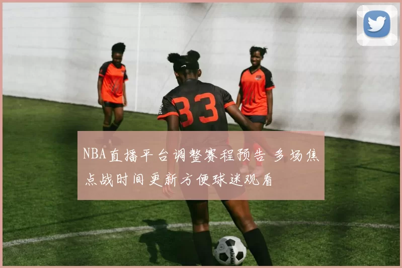 NBA直播平台调整赛程预告 多场焦点战时间更新方便球迷观看
