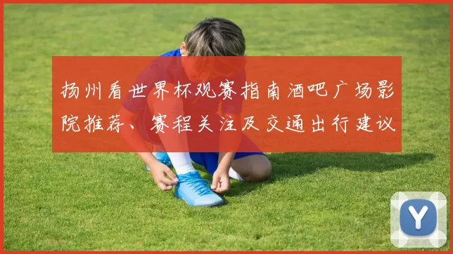 扬州看世界杯观赛指南酒吧广场影院推荐、赛程关注及交通出行建议