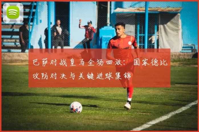 巴萨对战皇马全场回放：国家德比攻防对决与关键进球集锦