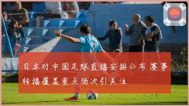 日本对中国足球直播安排公布 赛事转播覆盖重点场次引关注