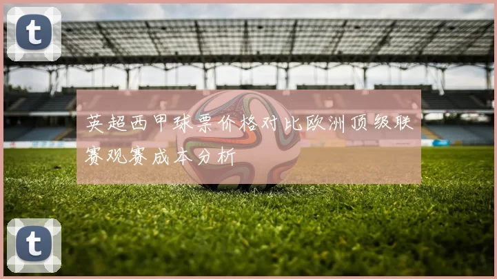 英超西甲球票价格对比欧洲顶级联赛观赛成本分析