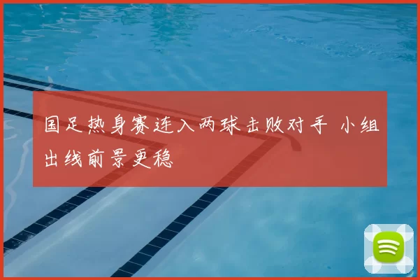 国足热身赛连入两球击败对手 小组出线前景更稳