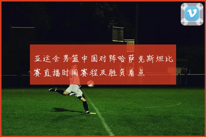亚运会男篮中国对阵哈萨克斯坦比赛直播时间赛程及胜负看点