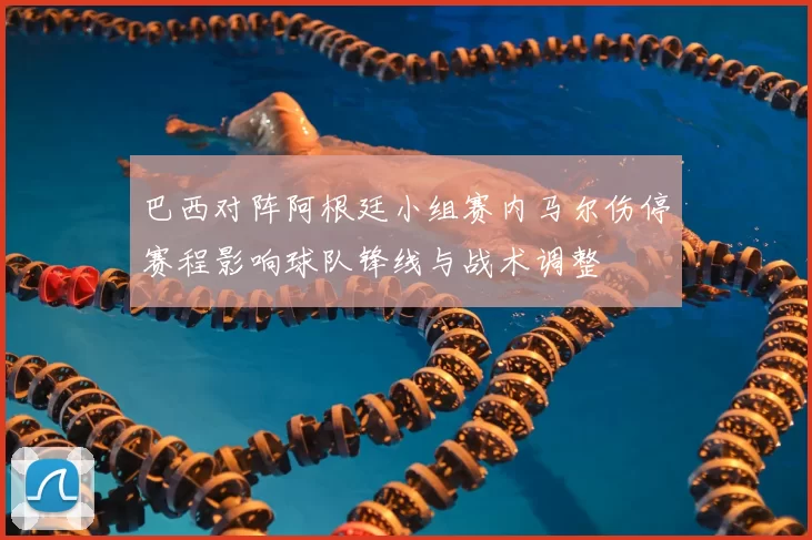 巴西对阵阿根廷小组赛内马尔伤停赛程影响球队锋线与战术调整