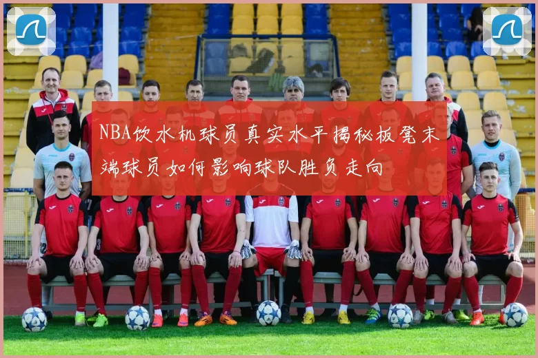 NBA饮水机球员真实水平揭秘板凳末端球员如何影响球队胜负走向