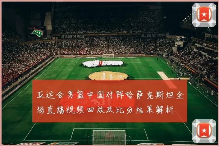 亚运会男篮中国对阵哈萨克斯坦全场直播视频回放及比分结果解析