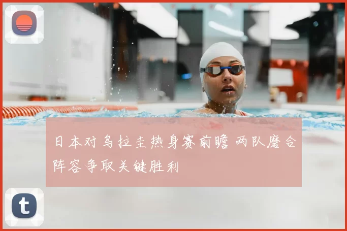 日本对乌拉圭热身赛前瞻 两队磨合阵容争取关键胜利