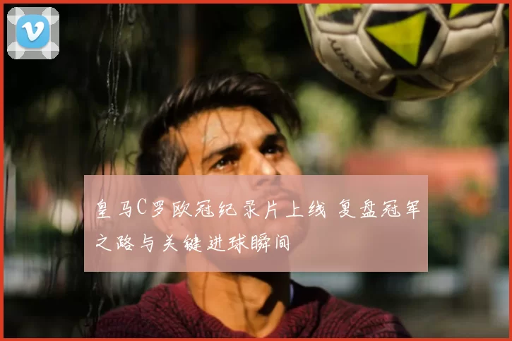 皇马C罗欧冠纪录片上线 复盘冠军之路与关键进球瞬间